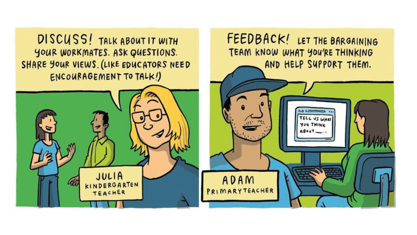 Illustration one: Julia, a kindergarten teacher, says "Discuss! talk about it with your workmates. Ask questions. Share your views. (like educators need encouragement to talk!)"
Illustration two: Adam, a primary teacher, says: "Feedback! let the bargaining team know what you're thinking and help support them."